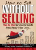 How to Sell Without Selling: Step - By - Step Marketing Formula to Attract Ready - to - Buy Clients…Create Passive Income and Make More Money While Making a Difference